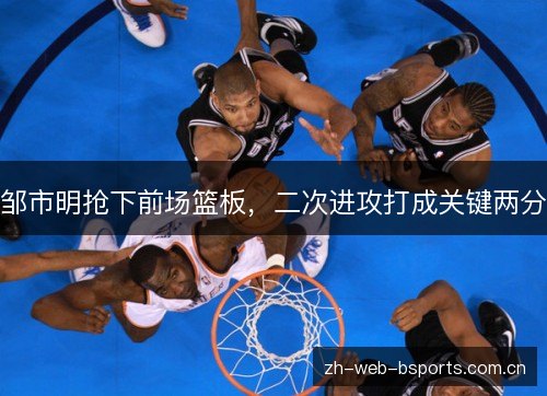 邹市明抢下前场篮板，二次进攻打成关键两分